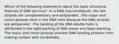 Which of the following statements about the basic structural features of DNA are true? -In a DNA macromolecule, the two strands are complementary and antiparallel. -The major and minor grooves form in the DNA helix because the DNA strands are antiparallel. -The twisting of the DNA double helix is attributed to the tight packing of DNA bases and base-stacking. -The major and minor grooves prevent DNA binding proteins from making contact with nucleotides.