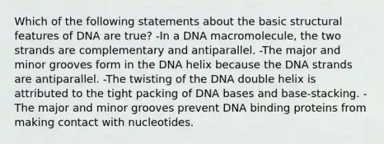 Which of the following statements about the basic structural features of DNA are true? -In a DNA macromolecule, the two strands are complementary and antiparallel. -The major and minor grooves form in the DNA helix because the DNA strands are antiparallel. -The twisting of the DNA double helix is attributed to the tight packing of DNA bases and base-stacking. -The major and minor grooves prevent DNA binding proteins from making contact with nucleotides.