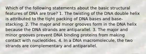 Which of the following statements about the basic structural features of DNA are true? 1. The twisting of the DNA double helix is attributed to the tight packing of DNA bases and base-stacking. 2. The major and minor grooves form in the DNA helix because the DNA strands are antiparallel. 3. The major and minor grooves prevent DNA binding proteins from making contact with nucleotides. 4. In a DNA macromolecule, the two strands are complementary and antiparallel.