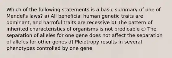 Which of the following statements is a basic summary of one of Mendel's laws? a) All beneficial human genetic traits are dominant, and harmful traits are recessive b) The pattern of inherited characteristics of organisms is not predicable c) The separation of alleles for one gene does not affect the separation of alleles for other genes d) Pleiotropy results in several phenotypes controlled by one gene