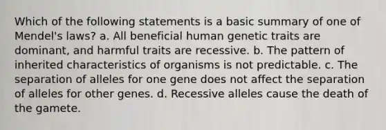 Which of the following statements is a basic summary of one of Mendel's laws? a. All beneficial human genetic traits are dominant, and harmful traits are recessive. b. The pattern of inherited characteristics of organisms is not predictable. c. The separation of alleles for one gene does not affect the separation of alleles for other genes. d. Recessive alleles cause the death of the gamete.