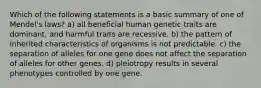 Which of the following statements is a basic summary of one of Mendel's laws? a) all beneficial human genetic traits are dominant, and harmful traits are recessive. b) the pattern of inherited characteristics of organisms is not predictable. c) the separation of alleles for one gene does not affect the separation of alleles for other genes. d) pleiotropy results in several phenotypes controlled by one gene.