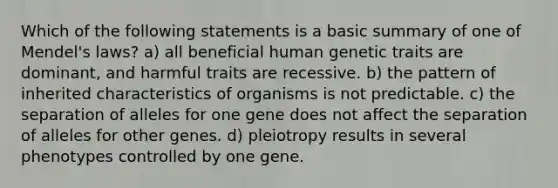 Which of the following statements is a basic summary of one of Mendel's laws? a) all beneficial human genetic traits are dominant, and harmful traits are recessive. b) the pattern of inherited characteristics of organisms is not predictable. c) the separation of alleles for one gene does not affect the separation of alleles for other genes. d) pleiotropy results in several phenotypes controlled by one gene.