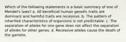 Which of the following statements is a basic summary of one of Mendel's laws? a. All beneficial human genetic traits are dominant and harmful traits are recessive. b. The pattern of inherited characteristics of organisms is not predictable. c. The separation of alleles for one gene does not affect the separation of alleles for other genes. d. Recessive alleles cause the death of the gamete.