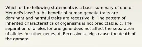 Which of the following statements is a basic summary of one of Mendel's laws? a. All beneficial human genetic traits are dominant and harmful traits are recessive. b. The pattern of inherited characteristics of organisms is not predictable. c. The separation of alleles for one gene does not affect the separation of alleles for other genes. d. Recessive alleles cause the death of the gamete.