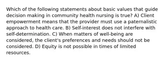 Which of the following statements about basic values that guide decision making in community health nursing is true? A) Client empowerment means that the provider must use a paternalistic approach to health care. B) Self-interest does not interfere with self-determination. C) When matters of well-being are considered, the client's preferences and needs should not be considered. D) Equity is not possible in times of limited resources.