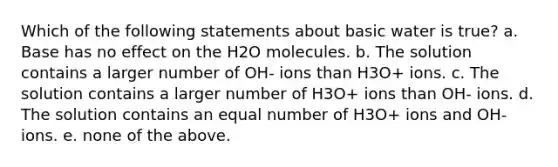 Which of the following statements about basic water is true? a. Base has no effect on the H2O molecules. b. The solution contains a larger number of OH- ions than H3O+ ions. c. The solution contains a larger number of H3O+ ions than OH- ions. d. The solution contains an equal number of H3O+ ions and OH- ions. e. none of the above.