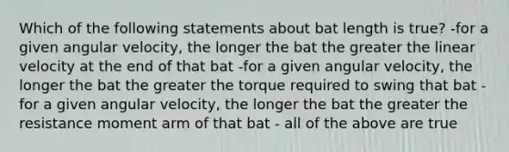 Which of the following statements about bat length is true? -for a given angular velocity, the longer the bat the greater the linear velocity at the end of that bat -for a given angular velocity, the longer the bat the greater the torque required to swing that bat -for a given angular velocity, the longer the bat the greater the resistance moment arm of that bat - all of the above are true