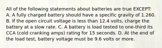 All of the following statements about batteries are true EXCEPT: A. A fully charged battery should have a specific gravity of 1.260. B. If the open circuit voltage is less than 12.4 volts, charge the battery at a slow rate. C. A battery is load tested to one-third its CCA (cold cranking amps) rating for 15 seconds. D. At the end of the load test, battery voltage must be 9.6 volts or more.