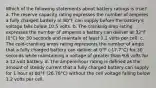 Which of the following statements about battery ratings is true? a. The reserve capacity rating expresses the number of amperes a fully charged battery at 80°F can supply before the battery's voltage falls below 10.5 volts. b. The cranking amp rating expresses the number of amperes a battery can deliver at 32°F (0°C) for 30 seconds and maintain at least 1.2 volts per cell. c. The cold-cranking amps rating represents the number of amps that a fully charged battery can deliver at 0°F (-17.7°C) for 30 seconds while maintaining a voltage of greater than 9.6 volts for a 12-volt battery. d. The ampere-hour rating is defined as the amount of steady current that a fully charged battery can supply for 1 hour at 80°F (26.78°C) without the cell voltage falling below 1.2 volts per cell.