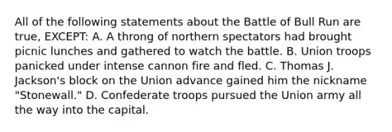 All of the following statements about the Battle of Bull Run are true, EXCEPT: A. A throng of northern spectators had brought picnic lunches and gathered to watch the battle. B. Union troops panicked under intense cannon fire and fled. C. Thomas J. Jackson's block on the Union advance gained him the nickname "Stonewall." D. Confederate troops pursued the Union army all the way into the capital.