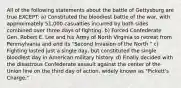 All of the following statements about the battle of Gettysburg are true EXCEPT: a) Constituted the bloodiest battle of the war, with approximately 51,000 casualties incurred by both sides combined over three days of fighting. b) Forced Confederate Gen. Robert E. Lee and his Army of North Virginia to retreat from Pennsylvania and end its "Second Invasion of the North." c) Fighting lasted just a single day, but constituted the single bloodiest day in American military history. d) Finally decided with the disastrous Confederate assault against the center of the Union line on the third day of action, widely known as "Pickett's Charge."