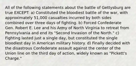 All of the following statements about the battle of Gettysburg are true EXCEPT: a) Constituted the bloodiest battle of the war, with approximately 51,000 casualties incurred by both sides combined over three days of fighting. b) Forced Confederate Gen. Robert E. Lee and his Army of North Virginia to retreat from Pennsylvania and end its "Second Invasion of the North." c) Fighting lasted just a single day, but constituted the single bloodiest day in American military history. d) Finally decided with the disastrous Confederate assault against the center of the Union line on the third day of action, widely known as "Pickett's Charge."