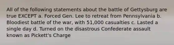 All of the following statements about the battle of Gettysburg are true EXCEPT a. Forced Gen. Lee to retreat from Pennsylvania b. Bloodiest battle of the war, with 51,000 casualties c. Lasted a single day d. Turned on the disastrous Confederate assault known as Pickett's Charge