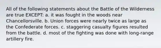 All of the following statements about the Battle of the Wilderness are true EXCEPT: a. it was fought in the woods near Chancellorsville. b. Union forces were nearly twice as large as the Confederate forces. c. staggering casualty figures resulted from the battle. d. most of the fighting was done with long-range artillery fire.