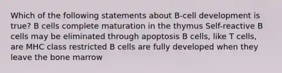 Which of the following statements about B-cell development is true? B cells complete maturation in the thymus Self-reactive B cells may be eliminated through apoptosis B cells, like T cells, are MHC class restricted B cells are fully developed when they leave the bone marrow