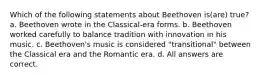 Which of the following statements about Beethoven is(are) true? a. Beethoven wrote in the Classical-era forms. b. Beethoven worked carefully to balance tradition with innovation in his music. c. Beethoven's music is considered "transitional" between the Classical era and the Romantic era. d. All answers are correct.