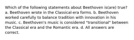 Which of the following statements about Beethoven is(are) true? a. Beethoven wrote in the Classical-era forms. b. Beethoven worked carefully to balance tradition with innovation in his music. c. Beethoven's music is considered "transitional" between the Classical era and the Romantic era. d. All answers are correct.