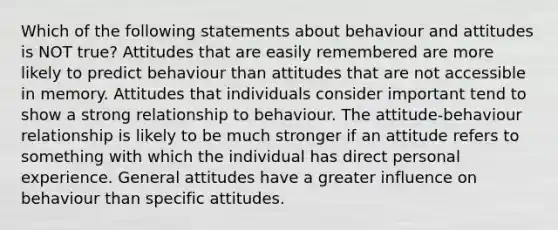 Which of the following statements about behaviour and attitudes is NOT true? Attitudes that are easily remembered are more likely to predict behaviour than attitudes that are not accessible in memory. Attitudes that individuals consider important tend to show a strong relationship to behaviour. The attitude-behaviour relationship is likely to be much stronger if an attitude refers to something with which the individual has direct personal experience. General attitudes have a greater influence on behaviour than specific attitudes.