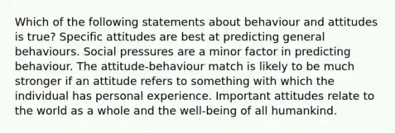 Which of the following statements about behaviour and attitudes is true? Specific attitudes are best at predicting general behaviours. Social pressures are a minor factor in predicting behaviour. The attitude-behaviour match is likely to be much stronger if an attitude refers to something with which the individual has personal experience. Important attitudes relate to the world as a whole and the well-being of all humankind.