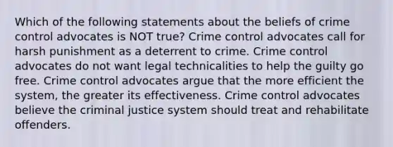 Which of the following statements about the beliefs of crime control advocates is NOT true? Crime control advocates call for harsh punishment as a deterrent to crime. Crime control advocates do not want legal technicalities to help the guilty go free. Crime control advocates argue that the more efficient the system, the greater its effectiveness. Crime control advocates believe the criminal justice system should treat and rehabilitate offenders.