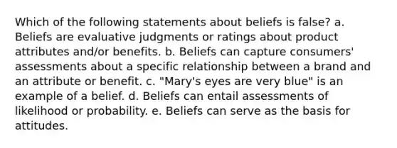 Which of the following statements about beliefs is false? a. Beliefs are evaluative judgments or ratings about product attributes and/or benefits. b. Beliefs can capture consumers' assessments about a specific relationship between a brand and an attribute or benefit. c. "Mary's eyes are very blue" is an example of a belief. d. Beliefs can entail assessments of likelihood or probability. e. Beliefs can serve as the basis for attitudes.