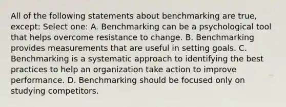 All of the following statements about benchmarking are true, except: Select one: A. Benchmarking can be a psychological tool that helps overcome resistance to change. B. Benchmarking provides measurements that are useful in setting goals. C. Benchmarking is a systematic approach to identifying the best practices to help an organization take action to improve performance. D. Benchmarking should be focused only on studying competitors.