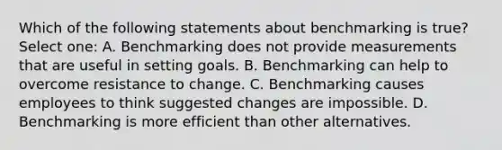 Which of the following statements about benchmarking is true? Select one: A. Benchmarking does not provide measurements that are useful in setting goals. B. Benchmarking can help to overcome resistance to change. C. Benchmarking causes employees to think suggested changes are impossible. D. Benchmarking is more efficient than other alternatives.