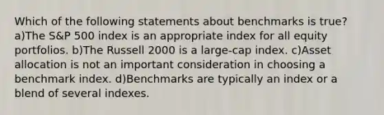 Which of the following statements about benchmarks is true? a)The S&P 500 index is an appropriate index for all equity portfolios. b)The Russell 2000 is a large-cap index. c)Asset allocation is not an important consideration in choosing a benchmark index. d)Benchmarks are typically an index or a blend of several indexes.