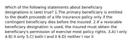 Which of the following statements about beneficiary designations is (are) true? 1.The primary beneficiary is entitled to the death proceeds of a life insurance policy only if the contingent beneficiary dies before the insured. 2.If a revocable beneficiary designation is used, the insured must obtain the beneficiary's permission of exercise most policy rights. 3.A) I only 4.B) II only 5.C) both I and II 6.D) neither I nor II