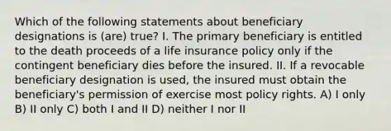 Which of the following statements about beneficiary designations is (are) true? I. The primary beneficiary is entitled to the death proceeds of a life insurance policy only if the contingent beneficiary dies before the insured. II. If a revocable beneficiary designation is used, the insured must obtain the beneficiary's permission of exercise most policy rights. A) I only B) II only C) both I and II D) neither I nor II