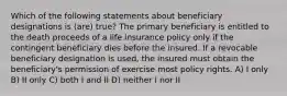 Which of the following statements about beneficiary designations is (are) true? The primary beneficiary is entitled to the death proceeds of a life insurance policy only if the contingent beneficiary dies before the insured. If a revocable beneficiary designation is used, the insured must obtain the beneficiary's permission of exercise most policy rights. A) I only B) II only C) both I and II D) neither I nor II