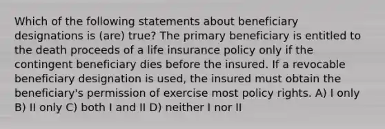 Which of the following statements about beneficiary designations is (are) true? The primary beneficiary is entitled to the death proceeds of a life insurance policy only if the contingent beneficiary dies before the insured. If a revocable beneficiary designation is used, the insured must obtain the beneficiary's permission of exercise most policy rights. A) I only B) II only C) both I and II D) neither I nor II