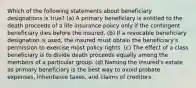 Which of the following statements about beneficiary designations is true? (a) A primary beneficiary is entitled to the death proceeds of a life insurance policy only if the contingent beneficiary dies before the insured. (b) If a revocable beneficiary designation is used, the insured must obtain the beneficiary's permission to exercise most policy rights. (c) The effect of a class beneficiary is to divide death proceeds equally among the members of a particular group. (d) Naming the insured's estate as primary beneficiary is the best way to avoid probate expenses, inheritance taxes, and claims of creditors.