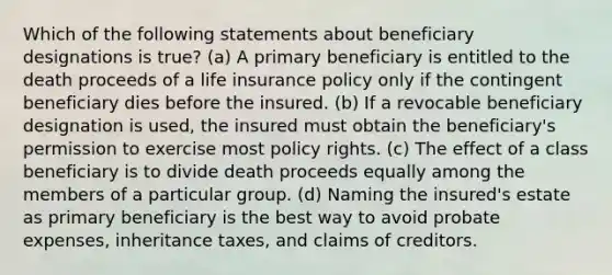 Which of the following statements about beneficiary designations is true? (a) A primary beneficiary is entitled to the death proceeds of a life insurance policy only if the contingent beneficiary dies before the insured. (b) If a revocable beneficiary designation is used, the insured must obtain the beneficiary's permission to exercise most policy rights. (c) The effect of a class beneficiary is to divide death proceeds equally among the members of a particular group. (d) Naming the insured's estate as primary beneficiary is the best way to avoid probate expenses, inheritance taxes, and claims of creditors.