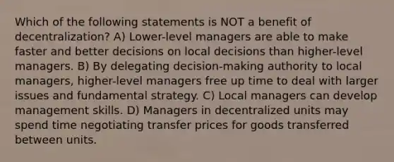 Which of the following statements is NOT a benefit of decentralization? A) Lower-level managers are able to make faster and better decisions on local decisions than higher-level managers. B) By delegating decision-making authority to local managers, higher-level managers free up time to deal with larger issues and fundamental strategy. C) Local managers can develop management skills. D) Managers in decentralized units may spend time negotiating transfer prices for goods transferred between units.