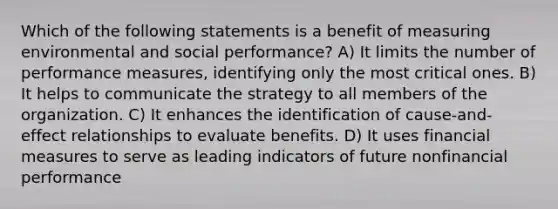 Which of the following statements is a benefit of measuring environmental and social performance? A) It limits the number of performance measures, identifying only the most critical ones. B) It helps to communicate the strategy to all members of the organization. C) It enhances the identification of cause-and-effect relationships to evaluate benefits. D) It uses financial measures to serve as leading indicators of future nonfinancial performance