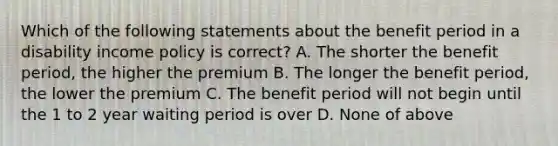 Which of the following statements about the benefit period in a disability income policy is correct? A. The shorter the benefit period, the higher the premium B. The longer the benefit period, the lower the premium C. The benefit period will not begin until the 1 to 2 year waiting period is over D. None of above