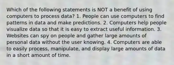 Which of the following statements is NOT a benefit of using computers to process data? 1. People can use computers to find patterns in data and make predictions. 2. Computers help people visualize data so that it is easy to extract useful information. 3. Websites can spy on people and gather large amounts of personal data without the user knowing. 4. Computers are able to easily process, manipulate, and display large amounts of data in a short amount of time.