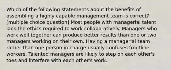 Which of the following statements about the benefits of assembling a highly capable management team is correct? [multiple choice question] Most people with managerial talent lack the ethics required to work collaboratively. Managers who work well together can produce better results than one or two managers working on their own. Having a managerial team rather than one person in charge usually confuses frontline workers. Talented managers are likely to step on each other's toes and interfere with each other's work.