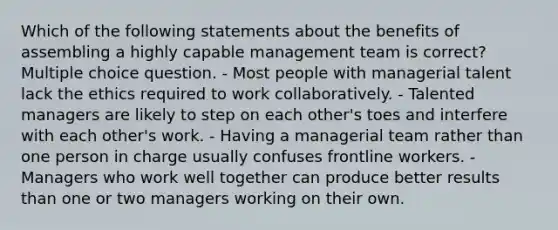 Which of the following statements about the benefits of assembling a highly capable management team is correct? Multiple choice question. - Most people with managerial talent lack the ethics required to work collaboratively. - Talented managers are likely to step on each other's toes and interfere with each other's work. - Having a managerial team rather than one person in charge usually confuses frontline workers. - Managers who work well together can produce better results than one or two managers working on their own.