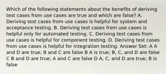 Which of the following statements about the benefits of deriving test cases from use cases are true and which are false? A. Deriving test cases from use cases is helpful for system and acceptance testing. B. Deriving test cases from use cases is helpful only for automated testing. C. Deriving test cases from use cases is helpful for component testing. D. Deriving test cases from use cases is helpful for integration testing. Answer Set: A A and D are true; B and C are false B A is true; B, C, and D are false C B and D are true; A and C are false D A, C, and D are true; B is false