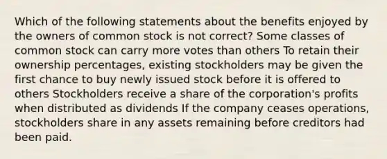 Which of the following statements about the benefits enjoyed by the owners of common stock is not correct? Some classes of common stock can carry more votes than others To retain their ownership percentages, existing stockholders may be given the first chance to buy newly issued stock before it is offered to others Stockholders receive a share of the corporation's profits when distributed as dividends If the company ceases operations, stockholders share in any assets remaining before creditors had been paid.