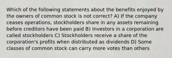 Which of the following statements about the benefits enjoyed by the owners of common stock is not correct? A) If the company ceases operations, stockholders share in any assets remaining before creditors have been paid B) Investors in a corporation are called stockholders C) Stockholders receive a share of the corporation's profits when distributed as dividends D) Some classes of common stock can carry more votes than others