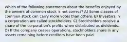 Which of the following statements about the benefits enjoyed by the owners of common stock is not correct? A) Some classes of common stock can carry more votes than others. B) Investors in a corporation are called stockholders. C) Stockholders receive a share of the corporation's profits when distributed as dividends. D) If the company ceases operations, stockholders share in any assets remaining before creditors have been paid.