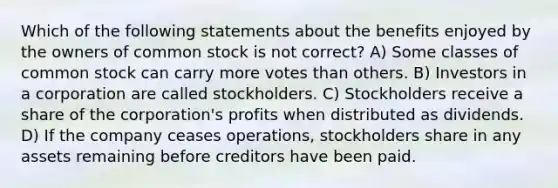 Which of the following statements about the benefits enjoyed by the owners of common stock is not correct? A) Some classes of common stock can carry more votes than others. B) Investors in a corporation are called stockholders. C) Stockholders receive a share of the corporation's profits when distributed as dividends. D) If the company ceases operations, stockholders share in any assets remaining before creditors have been paid.