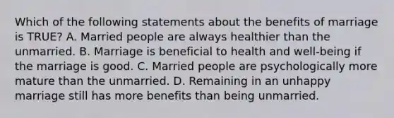 Which of the following statements about the benefits of marriage is TRUE? A. Married people are always healthier than the unmarried. B. Marriage is beneficial to health and well-being if the marriage is good. C. Married people are psychologically more mature than the unmarried. D. Remaining in an unhappy marriage still has more benefits than being unmarried.