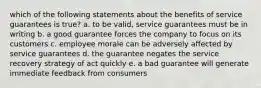 which of the following statements about the benefits of service guarantees is true? a. to be valid, service guarantees must be in writing b. a good guarantee forces the company to focus on its customers c. employee morale can be adversely affected by service guarantees d. the guarantee negates the service recovery strategy of act quickly e. a bad guarantee will generate immediate feedback from consumers