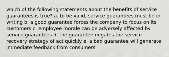 which of the following statements about the benefits of service guarantees is true? a. to be valid, service guarantees must be in writing b. a good guarantee forces the company to focus on its customers c. employee morale can be adversely affected by service guarantees d. the guarantee negates the service recovery strategy of act quickly e. a bad guarantee will generate immediate feedback from consumers