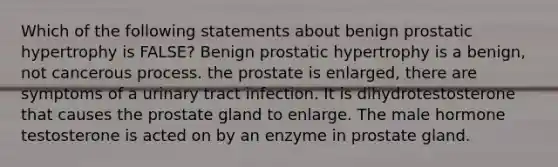 Which of the following statements about benign prostatic hypertrophy is FALSE? Benign prostatic hypertrophy is a benign, not cancerous process. the prostate is enlarged, there are symptoms of a urinary tract infection. It is dihydrotestosterone that causes the prostate gland to enlarge. The male hormone testosterone is acted on by an enzyme in prostate gland.